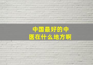 中国最好的中医在什么地方啊