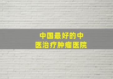 中国最好的中医治疗肿瘤医院