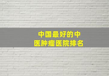 中国最好的中医肿瘤医院排名