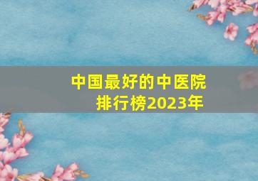 中国最好的中医院排行榜2023年