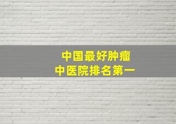 中国最好肿瘤中医院排名第一