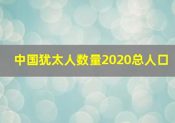 中国犹太人数量2020总人口