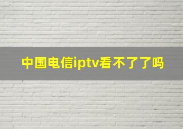 中国电信iptv看不了了吗