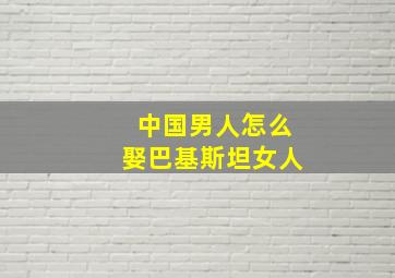 中国男人怎么娶巴基斯坦女人