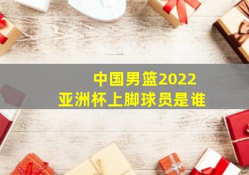 中国男篮2022亚洲杯上脚球员是谁