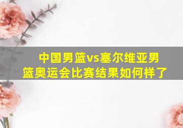 中国男篮vs塞尔维亚男篮奥运会比赛结果如何样了