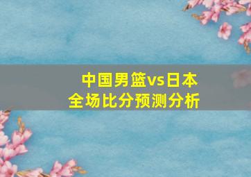 中国男篮vs日本全场比分预测分析