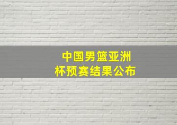 中国男篮亚洲杯预赛结果公布