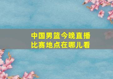 中国男篮今晚直播比赛地点在哪儿看