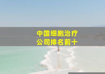 中国细胞治疗公司排名前十