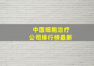 中国细胞治疗公司排行榜最新