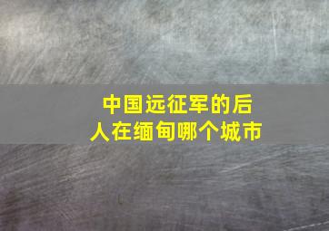 中国远征军的后人在缅甸哪个城市