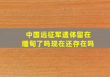 中国远征军遗体留在缅甸了吗现在还存在吗