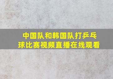 中国队和韩国队打乒乓球比赛视频直播在线观看