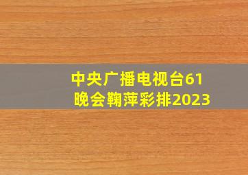 中央广播电视台61晚会鞠萍彩排2023