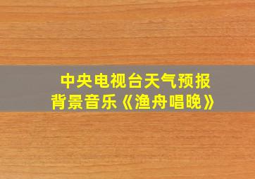 中央电视台天气预报背景音乐《渔舟唱晚》