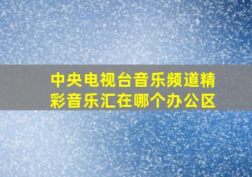 中央电视台音乐频道精彩音乐汇在哪个办公区