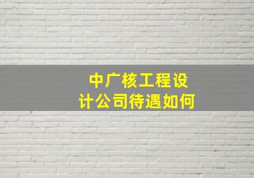 中广核工程设计公司待遇如何