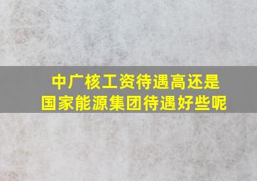 中广核工资待遇高还是国家能源集团待遇好些呢