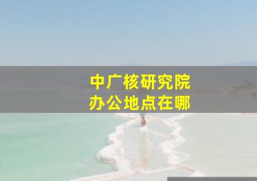 中广核研究院办公地点在哪