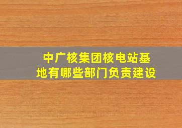 中广核集团核电站基地有哪些部门负责建设