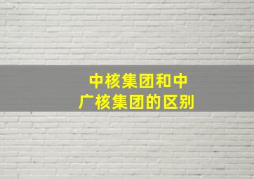 中核集团和中广核集团的区别