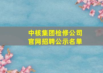 中核集团检修公司官网招聘公示名单