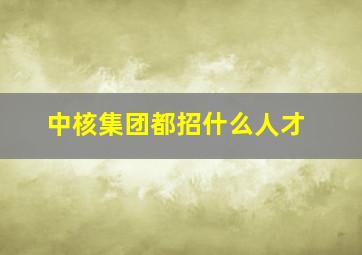 中核集团都招什么人才