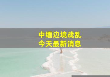 中缅边境战乱今天最新消息