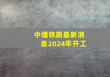 中缅铁路最新消息2024年开工