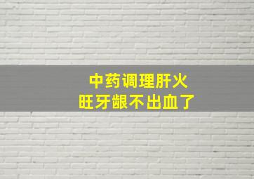 中药调理肝火旺牙龈不出血了