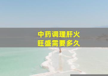 中药调理肝火旺盛需要多久