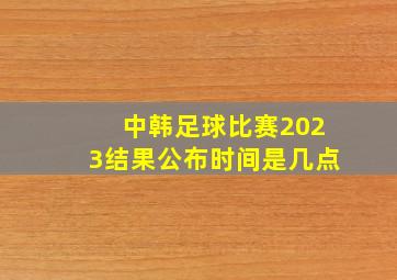 中韩足球比赛2023结果公布时间是几点