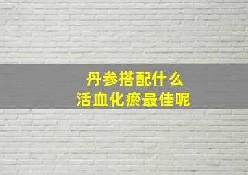 丹参搭配什么活血化瘀最佳呢