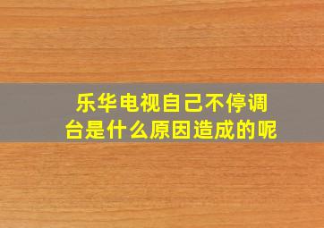 乐华电视自己不停调台是什么原因造成的呢