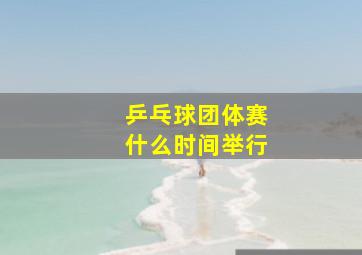 乒乓球团体赛什么时间举行