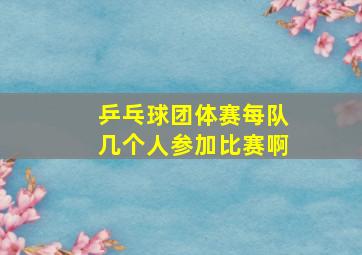 乒乓球团体赛每队几个人参加比赛啊