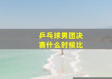 乒乓球男团决赛什么时候比