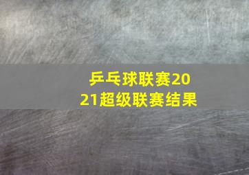 乒乓球联赛2021超级联赛结果