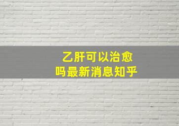 乙肝可以治愈吗最新消息知乎