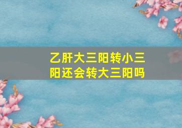 乙肝大三阳转小三阳还会转大三阳吗