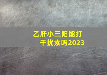 乙肝小三阳能打干扰素吗2023