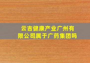 云吉健康产业广州有限公司属于广药集团吗