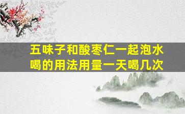 五味子和酸枣仁一起泡水喝的用法用量一天喝几次