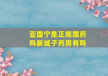 亚国宁是正规国药吗新城子药房有吗