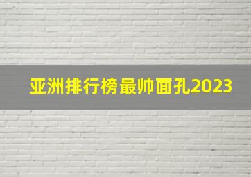 亚洲排行榜最帅面孔2023