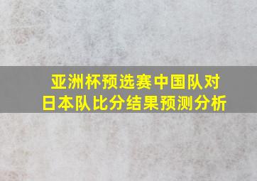 亚洲杯预选赛中国队对日本队比分结果预测分析