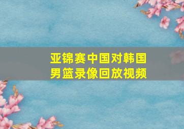 亚锦赛中国对韩国男篮录像回放视频