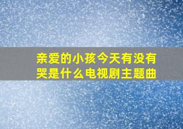 亲爱的小孩今天有没有哭是什么电视剧主题曲