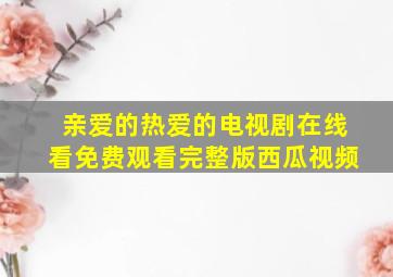 亲爱的热爱的电视剧在线看免费观看完整版西瓜视频